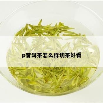 p普洱茶怎么样切茶好看