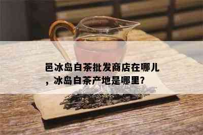 邑冰岛白茶批发商店在哪儿，冰岛白茶产地是哪里？