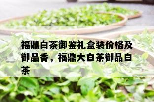 福鼎白茶御鉴礼盒装价格及御品香，福鼎大白茶御品白茶