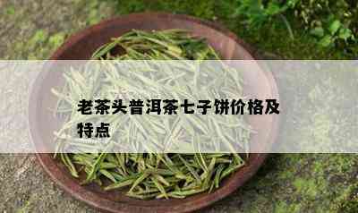 老茶头普洱茶七子饼价格及特点