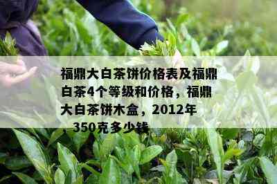 福鼎大白茶饼价格表及福鼎白茶4个等级和价格，福鼎大白茶饼木盒，2012年，350克多少钱