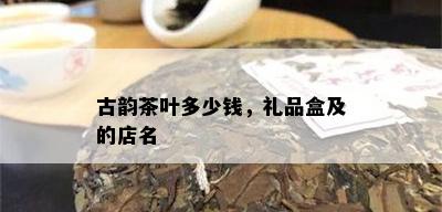 古韵茶叶多少钱，礼品盒及的店名