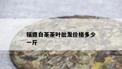 福鼎白茶茶叶批发价格多少一斤