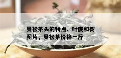 曼松茶头的特点、叶底和树图片，曼松茶价格一斤