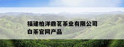 福建柏洋鼎茗茶业有限公司白茶官网产品