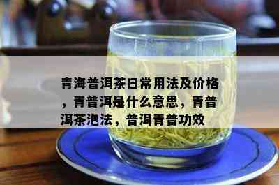 青海普洱茶日常用法及价格，青普洱是什么意思，青普洱茶泡法，普洱青普功效