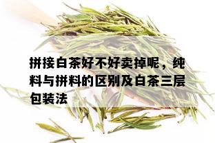 拼接白茶好不好卖掉呢，纯料与拼料的区别及白茶三层包装法