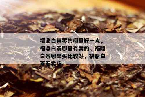 福鼎白茶零售哪里好一点，福鼎白茶哪里有卖的，福鼎白茶哪里买比较好，福鼎白茶专卖店