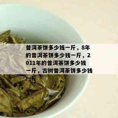 普洱茶饼多少钱一斤，8年的普洱茶饼多少钱一斤，2011年的普洱茶饼多少钱一斤，古树普洱茶饼多少钱一斤