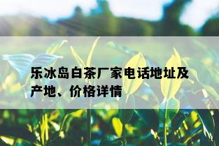 乐冰岛白茶厂家电话地址及产地、价格详情