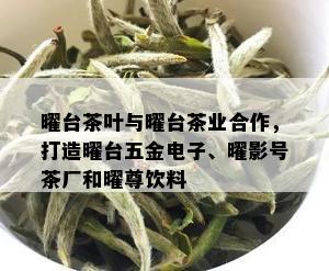 曜台茶叶与曜台茶业合作，打造曜台五金电子、曜影号茶厂和曜尊饮料