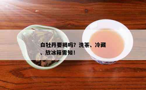 白牡丹要揭吗？洗茶、冷藏、放冰箱需知！