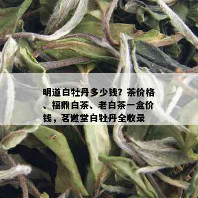 明道白牡丹多少钱？茶价格、福鼎白茶、老白茶一盒价钱，茗道堂白牡丹全收录