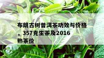 布朗古树普洱茶功效与价格，357克生茶及2016熟茶价