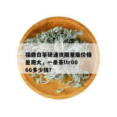 福鼎白茶硬通货 *** 版价格差距大，一条茶ltr0066多少钱？