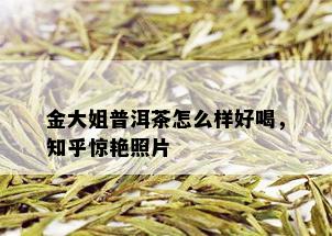 金大姐普洱茶怎么样好喝，知乎惊艳照片