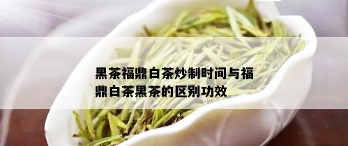 黑茶福鼎白茶炒制时间与福鼎白茶黑茶的区别功效