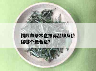 福鼎白茶木盒推荐品牌及价格哪个最合适？