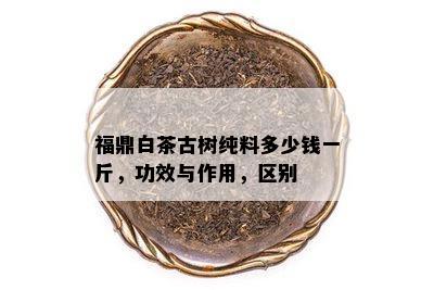 福鼎白茶古树纯料多少钱一斤，功效与作用，区别