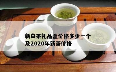 新白茶礼品盒价格多少一个及2020年新茶价格