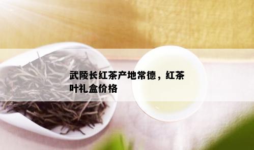 武陵长红茶产地常德，红茶叶礼盒价格