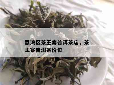 荔湾区茶王寨普洱茶店，茶王寨普洱茶价位