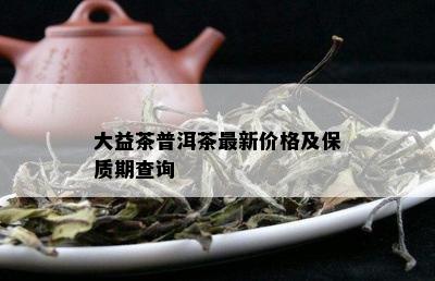 大益茶普洱茶最新价格及保质期查询