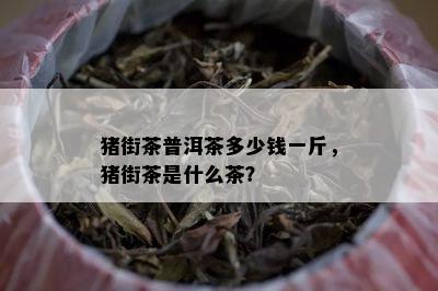 猪街茶普洱茶多少钱一斤，猪街茶是什么茶？