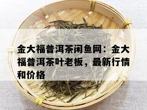 金大福普洱茶闲鱼网：金大福普洱茶叶老板，最新行情和价格