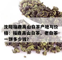 沈阳福鼎高山白茶产地与价格：福鼎高山白茶、老白茶一饼多少钱？