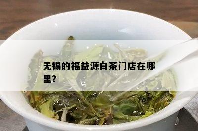 无锡的福益源白茶门店在哪里？