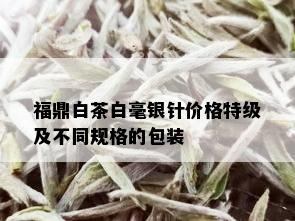 福鼎白茶白毫银针价格特级及不同规格的包装