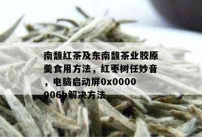 南馥红茶及东南馥茶业胶原羹食用方法，红枣树任妙音，电脑启动屏0x0000006b解决方法