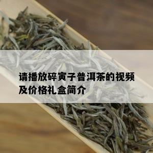 请播放碎寅子普洱茶的视频及价格礼盒简介