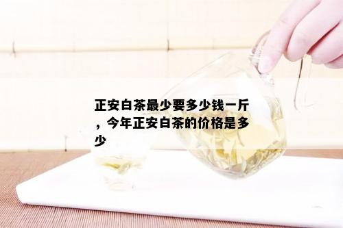 正安白茶最少要多少钱一斤，今年正安白茶的价格是多少