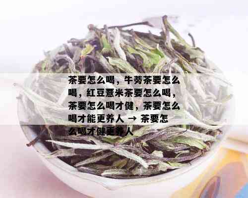 茶要怎么喝，牛蒡茶要怎么喝，红豆薏米茶要怎么喝，茶要怎么喝才健，茶要怎么喝才能更养人 → 茶要怎么喝才健更养人