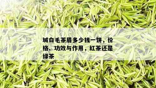 城白毛茶眉多少钱一饼，价格、功效与作用，红茶还是绿茶