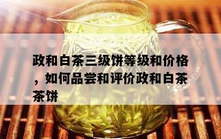 政和白茶三级饼等级和价格，如何品尝和评价政和白茶茶饼