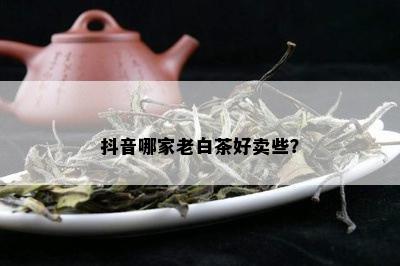 抖音哪家老白茶好卖些？