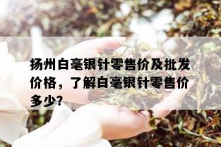 扬州白毫银针零售价及批发价格，了解白毫银针零售价多少？