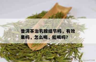 普洱茶治乳腺结节吗，有效果吗，怎么喝，能喝吗？