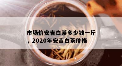 市场价安吉白茶多少钱一斤，2020年安吉白茶价格