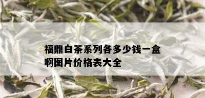 福鼎白茶系列各多少钱一盒啊图片价格表大全