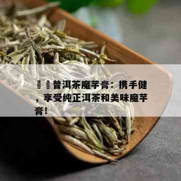 垚垚普洱茶魔芋膏：携手健，享受纯正洱茶和美味魔芋膏！