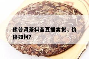 豫普洱茶抖音直播卖货，价格如何？