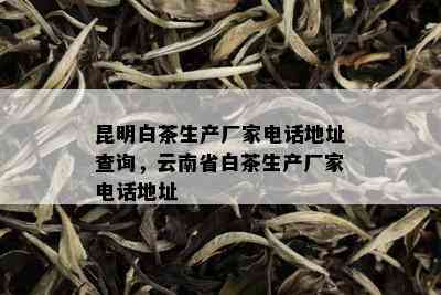 昆明白茶生产厂家电话地址查询，云南省白茶生产厂家电话地址