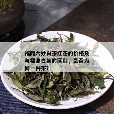 福鼎六妙白茶红茶的价格及与福鼎白茶的区别，是否为同一种茶？