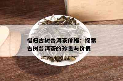 惜归古树普洱茶价格：探索古树普洱茶的珍贵与价值