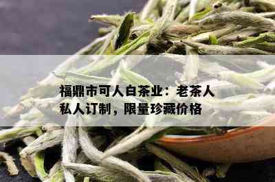 福鼎市可人白茶业：老茶人私人订制， *** 珍藏价格