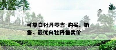 可靠白牡丹零售-购买、销售，更优白牡丹售卖价